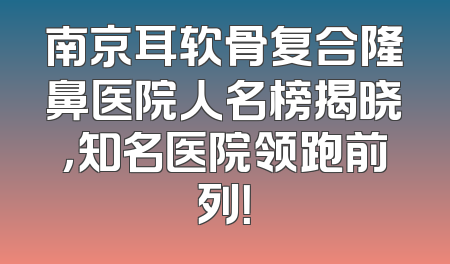 南京耳软骨复合隆鼻医院人名榜揭晓，知名医院领跑前列！