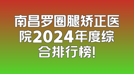 南昌罗圈腿矫正医院2024年度综合排行榜!