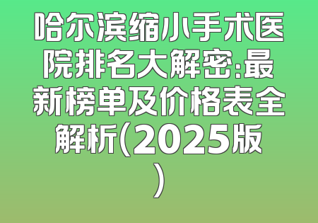 哈尔滨缩小手术医院排名大解密：最新榜单及价格表全解析（2025版）