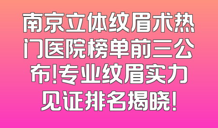 南京立体纹眉术热门医院榜单前三公布！专业纹眉实力见证排名揭晓！