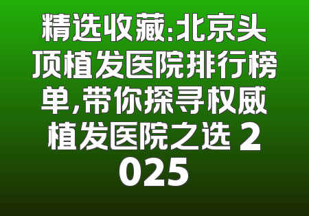精选收藏：北京头顶植发医院排行榜单，带你探寻权威植发医院之选 2025