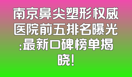 南京鼻尖塑形权威医院前五排名曝光：最新口碑榜单揭晓！