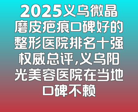 2025义乌微晶磨皮疤痕口碑好的整形医院排名十强权威总评，义乌阳光美容医院在当地口碑不赖