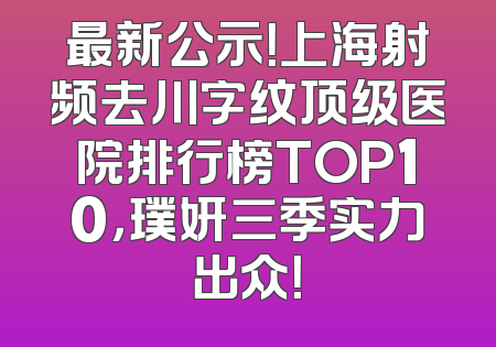 最新公示！上海射频去川字纹顶级医院排行榜TOP10，璞妍三季实力出众！