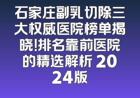 石家庄副乳切除三大权威医院榜单揭晓！排名靠前医院的精选解析 2024版