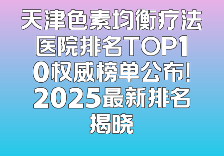 天津色素均衡疗法医院排名TOP10权威榜单公布！2025最新排名揭晓