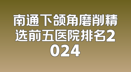 南通下颌角磨削精选前五医院排名2024