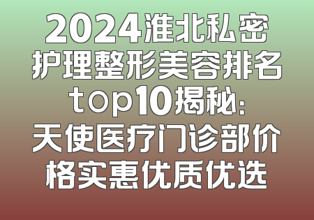 2024淮北私密护理整形美容排名top10揭秘：天使医疗门诊部价格实惠优质优选