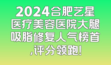 2024合肥艺星医疗美容医院大腿吸脂修复人气榜首，评分领跑！