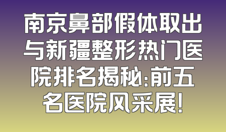 南京鼻部假体取出与新疆整形热门医院排名揭秘：前五名医院风采展！