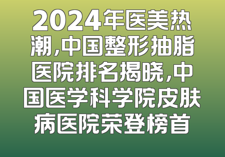2024年医美热潮，中国整形抽脂医院排名揭晓，中国医学科学院皮肤病医院荣登榜首