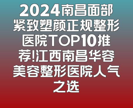 2024南昌面部紧致塑颜正规整形医院TOP10推荐！江西南昌华容美容整形医院人气之选