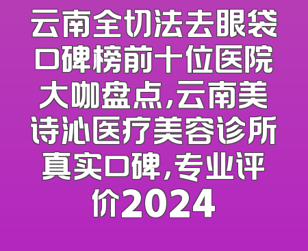 云南全切法去眼袋口碑榜前十位医院大咖盘点，云南美诗沁医疗美容诊所真实口碑，专业评价2024