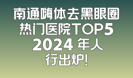 南通嗨体去黑眼圈热门医院TOP5 2024 年人行出炉！