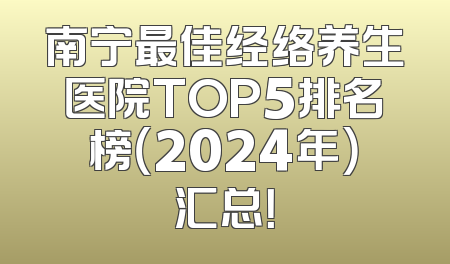 南宁最佳经络养生医院TOP5排名榜（2024年）汇总！