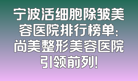 宁波活细胞除皱美容医院排行榜单：尚美整形美容医院引领前列！