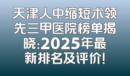 天津人中缩短术领先三甲医院榜单揭晓：2025年最新排名及评价！
