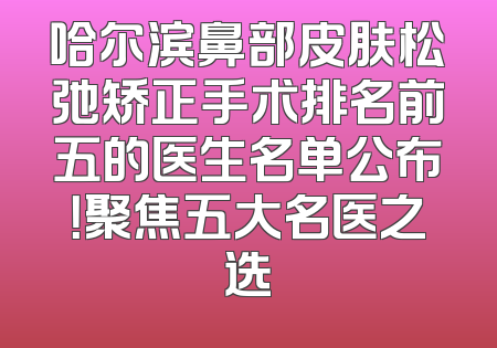 哈尔滨鼻部皮肤松弛矫正手术排名前五的医生名单公布！聚焦五大名医之选