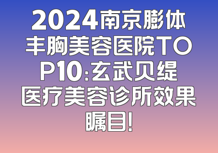 2024南京膨体丰胸美容医院TOP10：玄武贝缇医疗美容诊所效果瞩目！