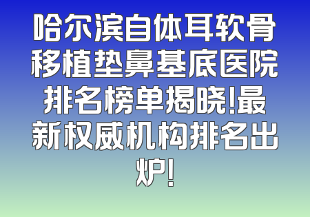 哈尔滨自体耳软骨移植垫鼻基底医院排名榜单揭晓！最新权威机构排名出炉！