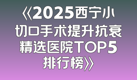 《2025西宁小切口手术提升抗衰精选医院TOP5排行榜》