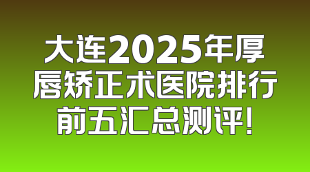 大连2025年厚唇矫正术医院排行前五汇总测评！