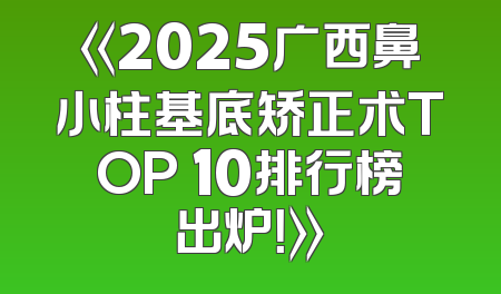 《2025广西鼻小柱基底矫正术TOP 10排行榜出炉！》