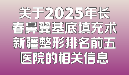 关于2025年长春鼻翼基底填充术新疆整形排名前五医院的相关信息