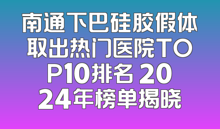 南通下巴硅胶假体取出热门医院TOP10排名 2024年榜单揭晓