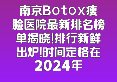 南京Botox瘦脸医院最新排名榜单揭晓！排行新鲜出炉！时间定格在2024年
