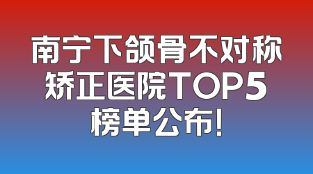 南宁下颌骨不对称矫正医院TOP5榜单公布！