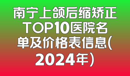 南宁上颌后缩矫正TOP10医院名单及价格表信息（2024年）
