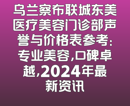乌兰察布联城东美医疗美容门诊部声誉与价格表参考：专业美容，口碑卓越，2024年最新资讯