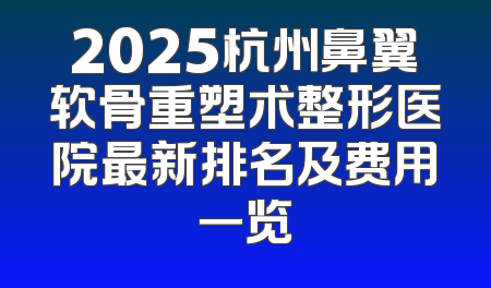 2025杭州鼻翼软骨重塑术整形医院最新排名及费用一览