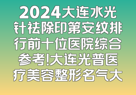 2024大连水光针祛除印第安纹排行前十位医院综合参考！大连光普医疗美容整形名气大