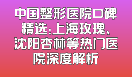 中国整形医院口碑精选：上海玫瑰、沈阳杏林等热门医院深度解析