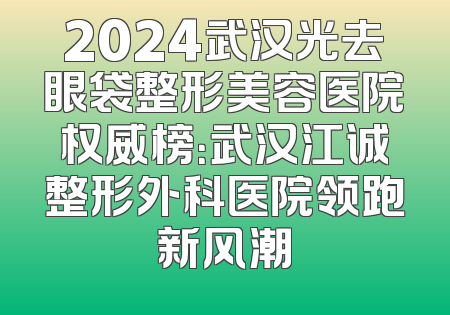 2024武汉光去眼袋整形美容医院权威榜：武汉江诚整形外科医院领跑新风潮