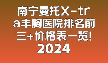 南宁曼托X-tra丰胸医院排名前三+价格表一览!2024