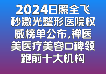 2024日照全飞秒激光整形医院权威榜单公布，禅医美医疗美容口碑领跑前十大机构