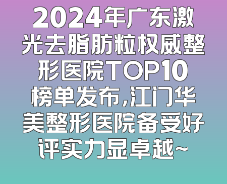 2024年广东激光去脂肪粒权威整形医院TOP10榜单发布，江门华美整形医院备受好评实力显卓越~