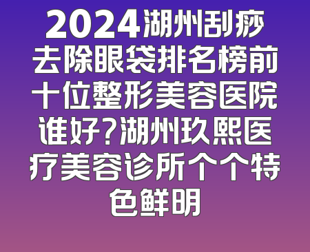 2024湖州刮痧去除眼袋排名榜前十位整形美容医院谁好？湖州玖熙医疗美容诊所个个特色鲜明