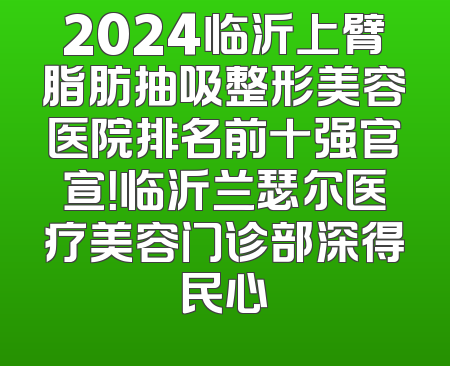 2024临沂上臂脂肪抽吸整形美容医院排名前十强官宣！临沂兰瑟尔医疗美容门诊部深得民心