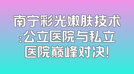 南宁彩光嫩肤技术：公立医院与私立医院巅峰对决！