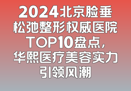 2024北京脸垂松弛整形权威医院TOP10盘点，华熙医疗美容实力引领风潮