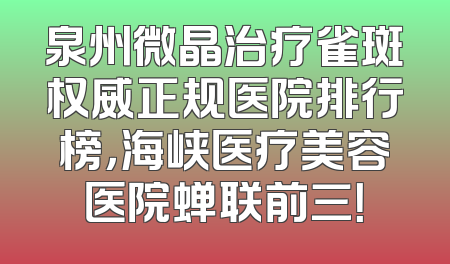 泉州微晶治疗雀斑权威正规医院排行榜，海峡医疗美容医院蝉联前三！