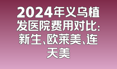 2024年义乌植发医院费用对比：新生、欧莱美、连天美