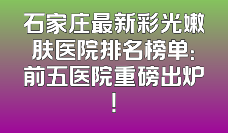 石家庄最新彩光嫩肤医院排名榜单：前五医院重磅出炉！