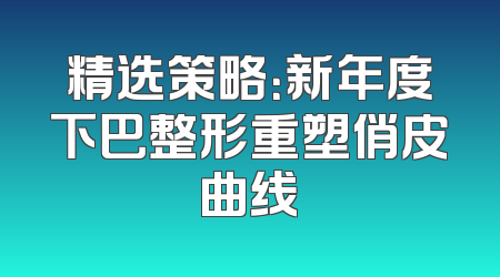 精选策略：新年度下巴整形重塑俏皮曲线