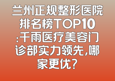 兰州正规整形医院排名榜TOP10：千雨医疗美容门诊部实力领先，哪家更优？