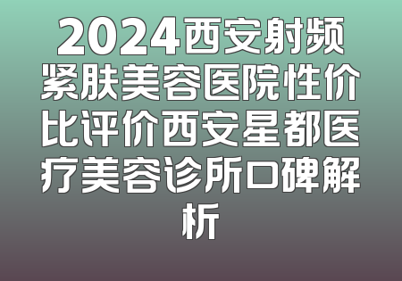 2024西安射频紧肤美容医院性价比评价西安星都医疗美容诊所口碑解析